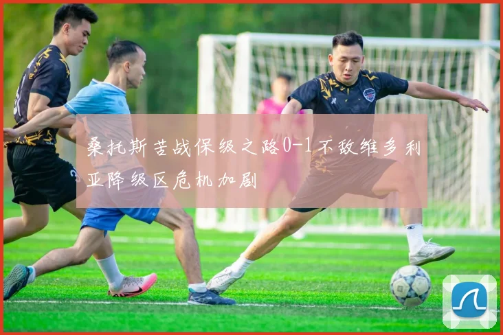 桑托斯苦战保级之路0-1不敌维多利亚降级区危机加剧