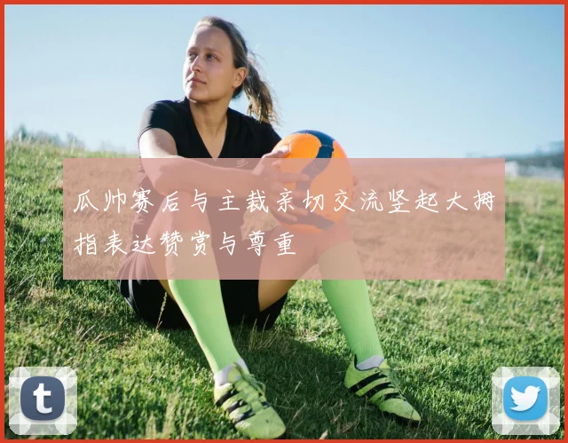 瓜帅赛后与主裁亲切交流竖起大拇指表达赞赏与尊重