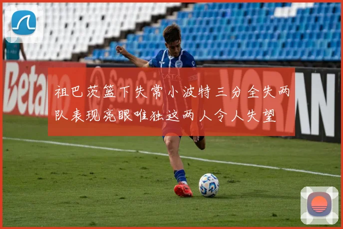 祖巴茨篮下失常小波特三分全失两队表现亮眼唯独这两人令人失望