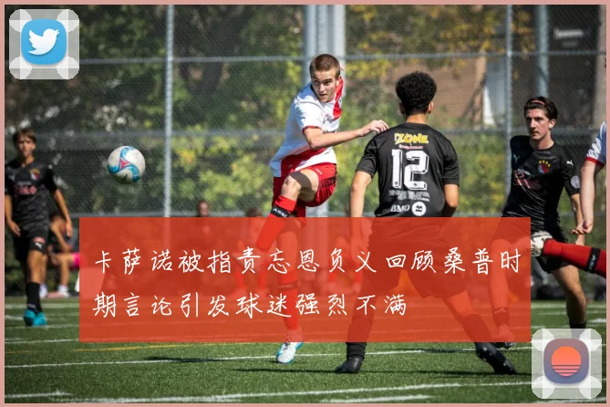 卡萨诺被指责忘恩负义回顾桑普时期言论引发球迷强烈不满