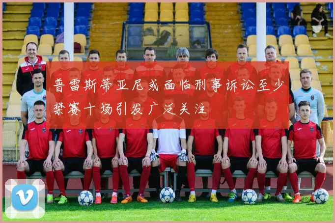 普雷斯蒂亚尼或面临刑事诉讼至少禁赛十场引发广泛关注