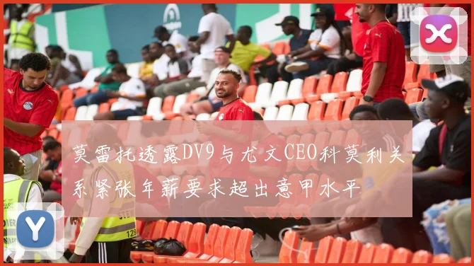莫雷托透露DV9与尤文CEO科莫利关系紧张年薪要求超出意甲水平