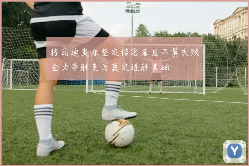格瓦迪奥尔坚定信念落后不算失败全力争胜皇马奠定连胜基础