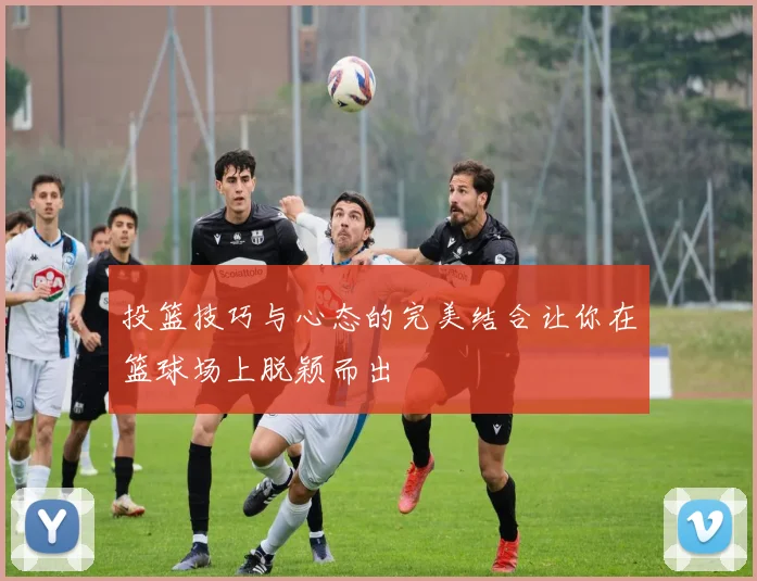 投篮技巧与心态的完美结合让你在篮球场上脱颖而出