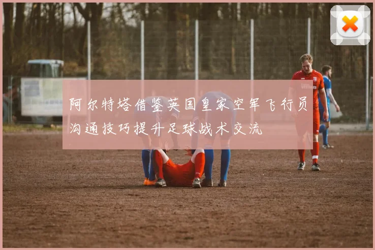 阿尔特塔借鉴英国皇家空军飞行员沟通技巧提升足球战术交流