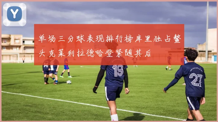 单场三分球表现排行榜库里独占鳌头克莱利拉德哈登紧随其后