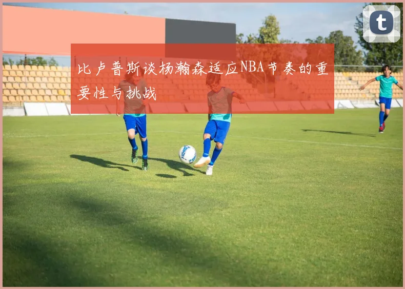 比卢普斯谈杨瀚森适应NBA节奏的重要性与挑战