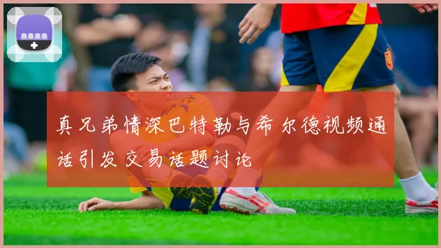 真兄弟情深巴特勒与希尔德视频通话引发交易话题讨论