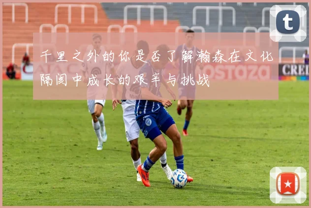 千里之外的你是否了解瀚森在文化隔阂中成长的艰辛与挑战
