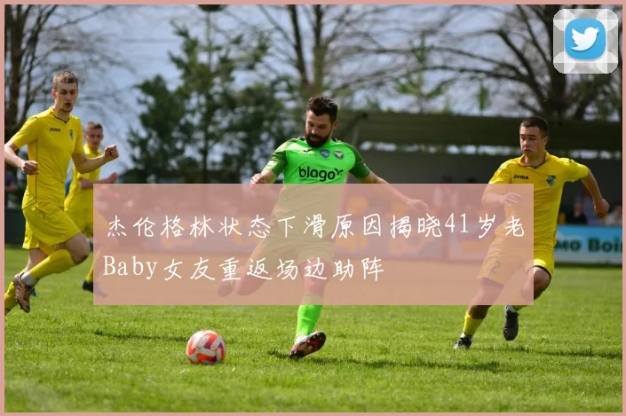 杰伦格林状态下滑原因揭晓41岁老Baby女友重返场边助阵