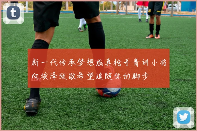 新一代传承梦想成真枪手青训小将向埃泽致敬希望追随你的脚步