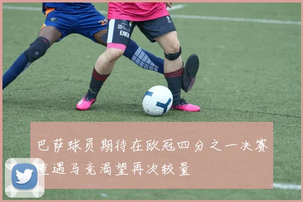 巴萨球员期待在欧冠四分之一决赛重遇马竞渴望再次较量
