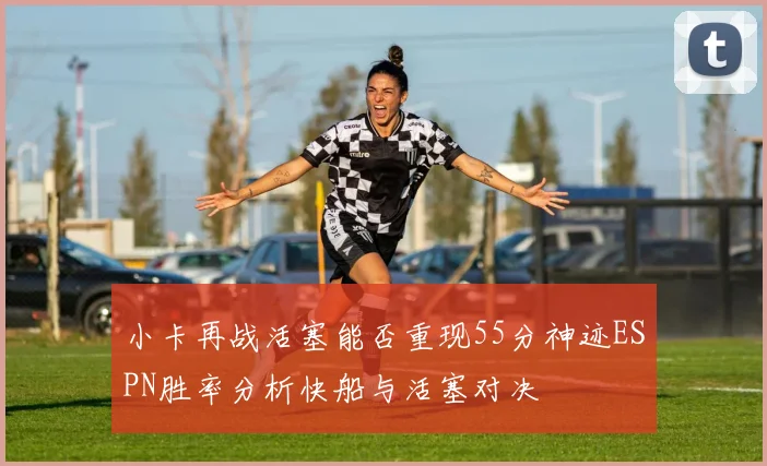 小卡再战活塞能否重现55分神迹ESPN胜率分析快船与活塞对决