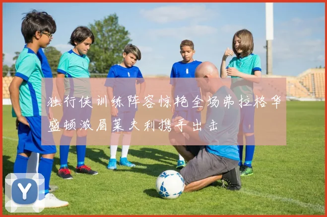 独行侠训练阵容惊艳全场弗拉格华盛顿浓眉莱夫利携手出击