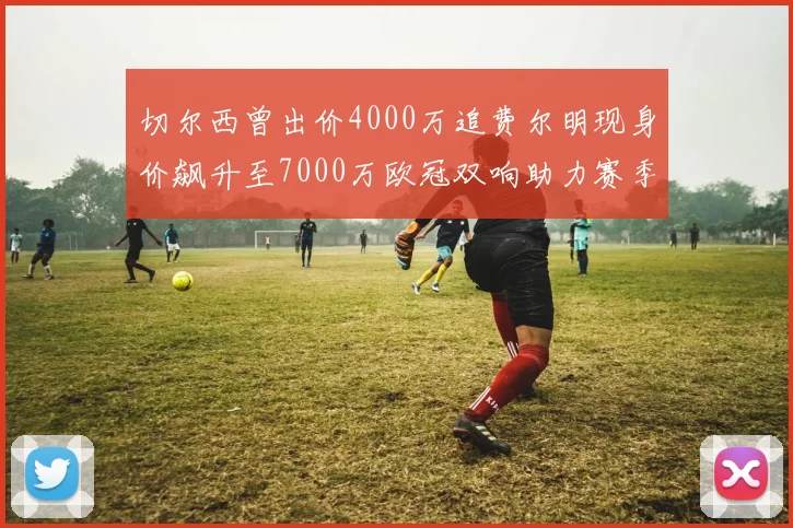 切尔西曾出价4000万追费尔明现身价飙升至7000万欧冠双响助力赛季双10