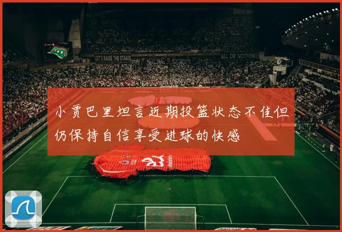 小贾巴里坦言近期投篮状态不佳但仍保持自信享受进球的快感