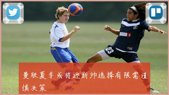 曼联夏季或将迎新帅选择有限需谨慎决策