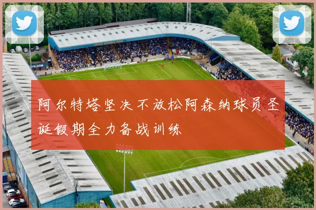 阿尔特塔坚决不放松阿森纳球员圣诞假期全力备战训练
