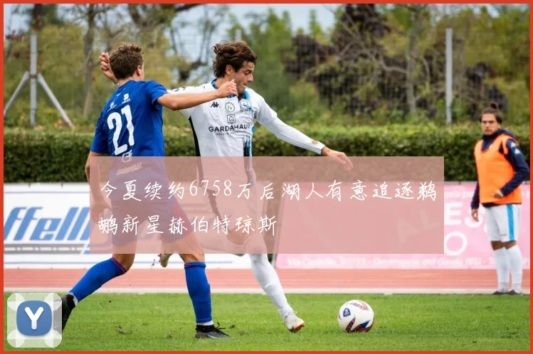 今夏续约6758万后湖人有意追逐鹈鹕新星赫伯特琼斯