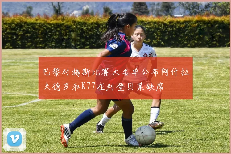 巴黎对梅斯比赛大名单公布阿什拉夫德罗和K77在列登贝莱缺席