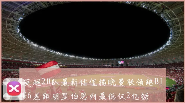 英超20队最新估值揭晓曼联领跑BIG6差距明显伯恩利最低仅2亿镑