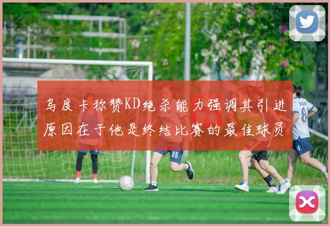 乌度卡称赞KD绝杀能力强调其引进原因在于他是终结比赛的最佳球员