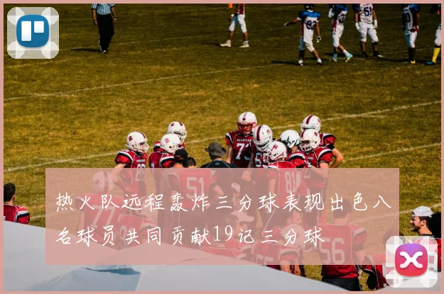 热火队远程轰炸三分球表现出色八名球员共同贡献19记三分球