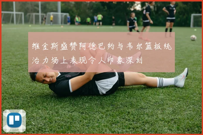 维金斯盛赞阿德巴约与韦尔篮板统治力场上表现令人印象深刻