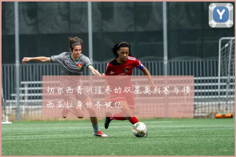 切尔西青训培养的双星奥利塞与穆西亚拉身价齐破亿