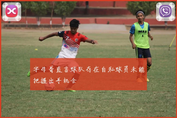 字母哥直言球队存在自私球员未能把握出手机会
