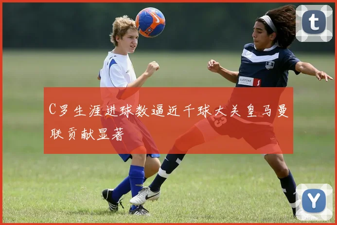 C罗生涯进球数逼近千球大关皇马曼联贡献显著