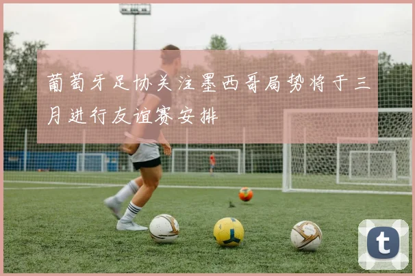 葡萄牙足协关注墨西哥局势将于三月进行友谊赛安排