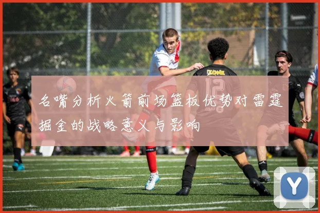 名嘴分析火箭前场篮板优势对雷霆掘金的战略意义与影响