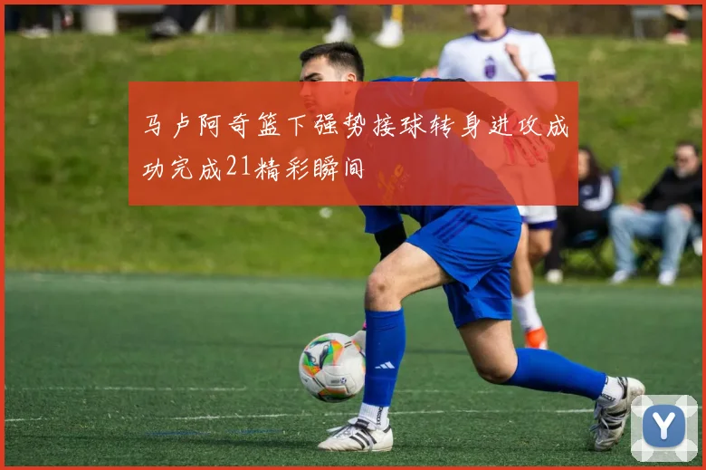 马卢阿奇篮下强势接球转身进攻成功完成21精彩瞬间