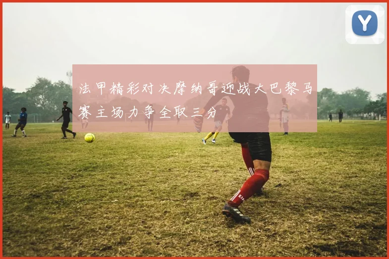 法甲精彩对决摩纳哥迎战大巴黎马赛主场力争全取三分