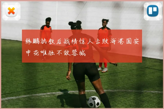 韩鹏执教后战绩惊人击败海港国安申花唯独不敌蓉城