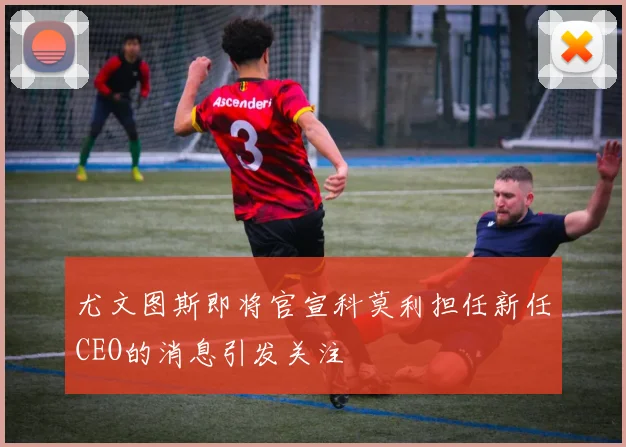尤文图斯即将官宣科莫利担任新任CEO的消息引发关注